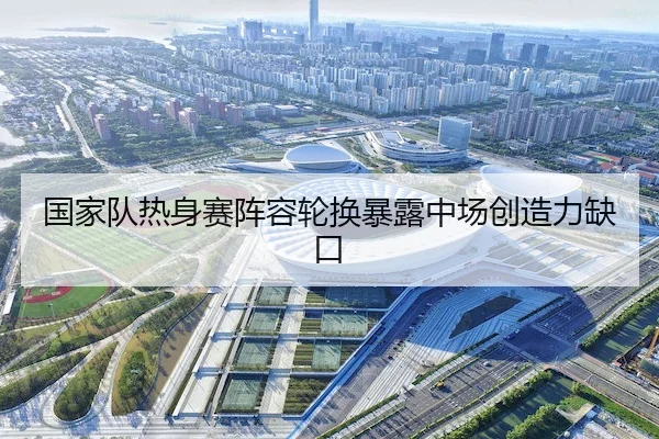 国家队热身赛阵容轮换暴露中场创造力缺口（AYX）